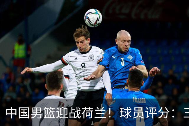 中国男篮迎战荷兰！球员评分：三人满分、五人合格、四人状态不佳